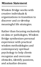 Mission Statement: Wisdom Bridge works with creative individuals & organizations in transition to discover and co-develop meaningful life strategies.  Rather than focusing exclusively on data or pathologies, Wisdom Bridge synthesizes personal experience with practical wisdom methodologies and contemporary spiritual psychology to help clients recognize and overcome obstacles, identify passions, and actualize dreams.
