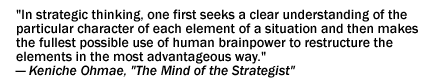 "What marks the mind of the strategist is an intellectual elasticity or flexibility that enables him to come up with realistic responses to changing conditions. In strategic thinking, one first seeks a clear understanding of the particular character of each element of a situation and then makes the fullest possible use of human brainpower to restructure the elements in the most advantageous way." - Keniche Ohmae, The Mind of the Strategist